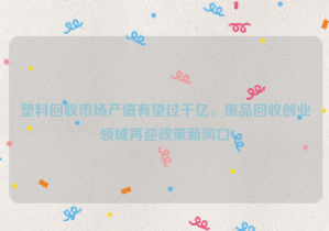 塑料回收市場產(chǎn)值有望過千億，廢品回收創(chuàng)業(yè)領(lǐng)域再迎政策新風(fēng)口