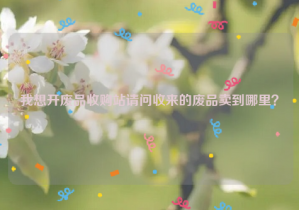 我想開廢品收購站請(qǐng)問收來的廢品賣到哪里？