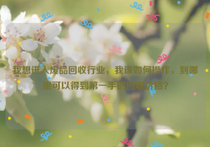 我想進(jìn)入廢品回收行業(yè)，我該如何操作，到哪里可以得到第一手的回收價格？