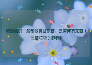 收廢品的一般都收哪些東西，是否所有東西（生活垃圾）都收？