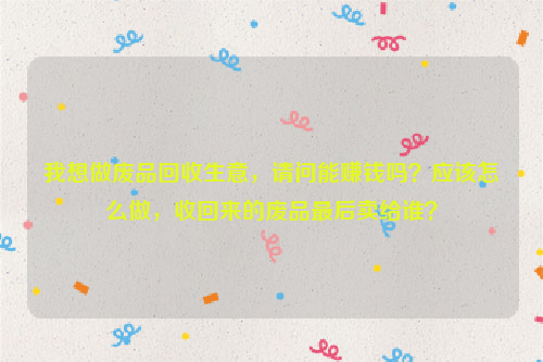 我想做廢品回收生意，請(qǐng)問(wèn)能賺錢(qián)嗎？應(yīng)該怎么做，收回來(lái)的廢品最后賣(mài)給誰(shuí)？