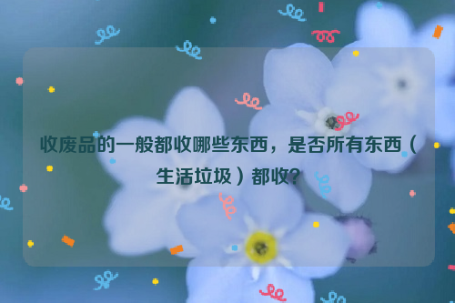收廢品的一般都收哪些東西，是否所有東西（生活垃圾）都收？