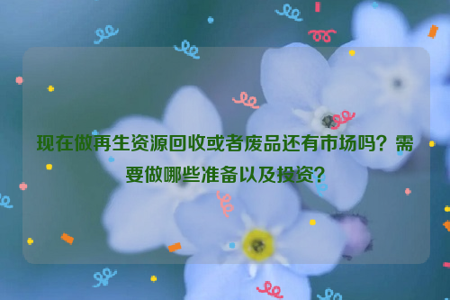 現(xiàn)在做再生資源回收或者廢品還有市場嗎？需要做哪些準(zhǔn)備以及投資？