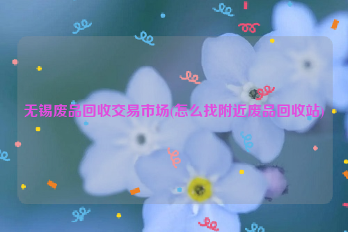 無錫廢品回收交易市場(chǎng)(怎么找附近廢品回收站)