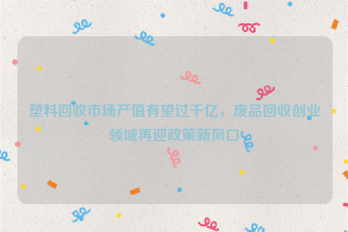 塑料回收市場產(chǎn)值有望過千億，廢品回收創(chuàng)業(yè)領域再迎政策新風口
