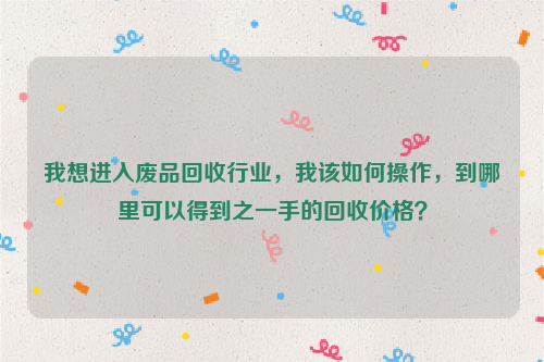 我想進入廢品回收行業(yè)，我該如何操作，到哪里可以得到之一手的回收價格？