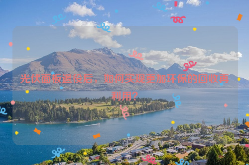 光伏面板退役后，如何實現(xiàn)更加環(huán)保的回收再利用？
